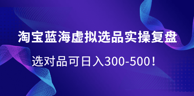 淘宝蓝海虚拟选品实操复盘，选对品可日入300-500！-财富课程