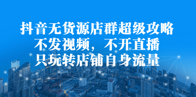 抖音无货源店群超级攻略：不发视频，不开直播，只玩转店铺自身流量-财富课程