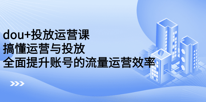 dou+投放运营课：搞懂运营与投放，全面提升账号的流量运营效率-财富课程