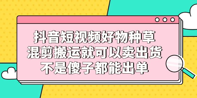 抖音短视频好物种草，混剪搬运就可以卖出货，不是傻子都能出单-财富课程