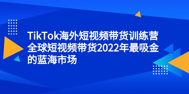 TikTok海外短视频带货训练营，全球短视频带货2022年最吸金的蓝海市场-财富课程