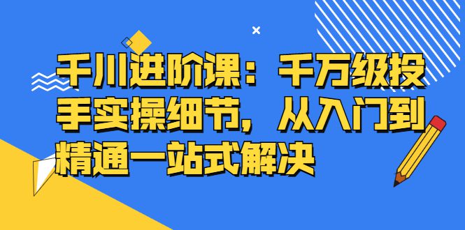 千川进阶课：千川投放细节实操，从入门到精通一站式解决-财富课程