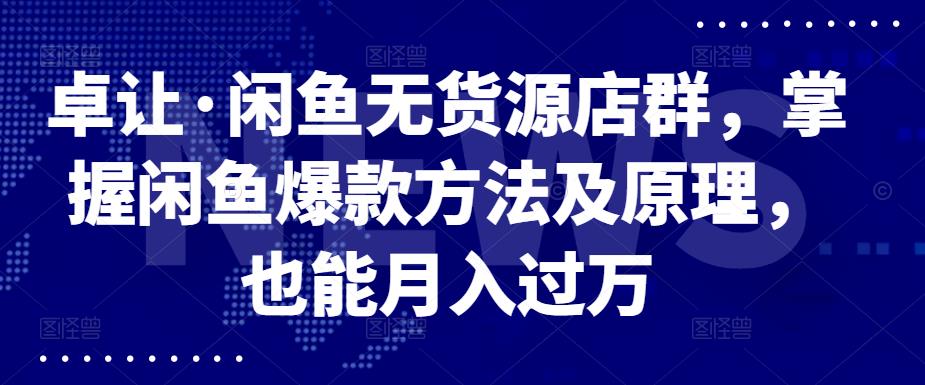 卓让·闲鱼无货源店群，掌握闲鱼爆款方法及原理，也能月入过万-财富课程