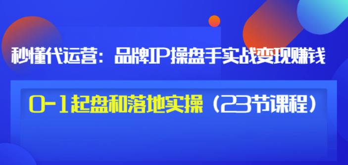 秒懂代运营：品牌IP操盘手实战赚钱，0-1起盘和落地实操（23节课程）价值199-财富课程