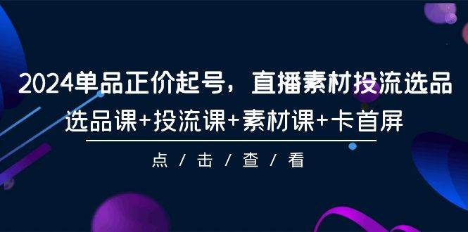 2024单品正价起号，直播素材投流选品，选品课+投流课+素材课+卡首屏-101节-财富课程