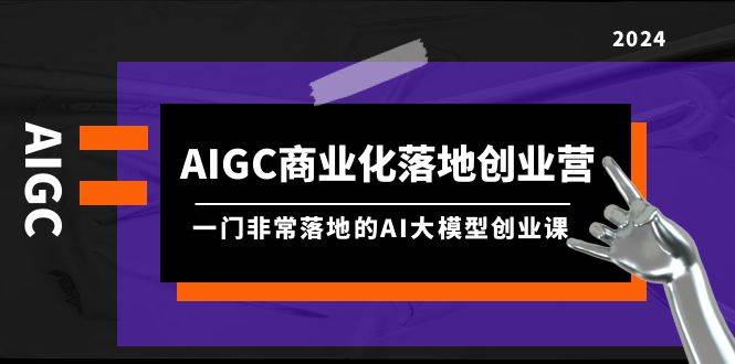 AIGC-商业化落地创业营，一门非常落地的AI大模型创业课（8节课+资料）-财富课程