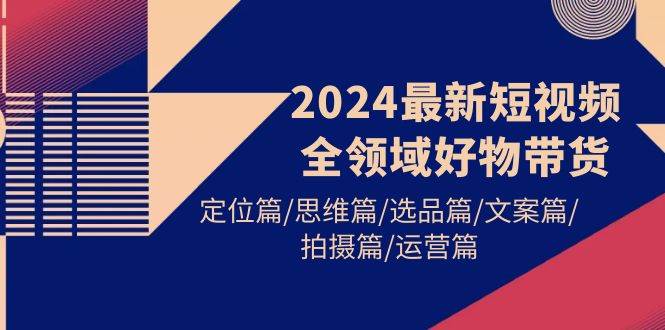 2024最新短视频全领域好物带货 定位篇/思维篇/选品篇/文案篇/拍摄篇/运营篇-财富课程