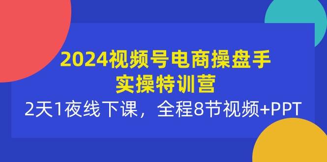 2024视频号电商操盘手实操特训营：2天1夜线下课，全程8节视频+PPT-财富课程