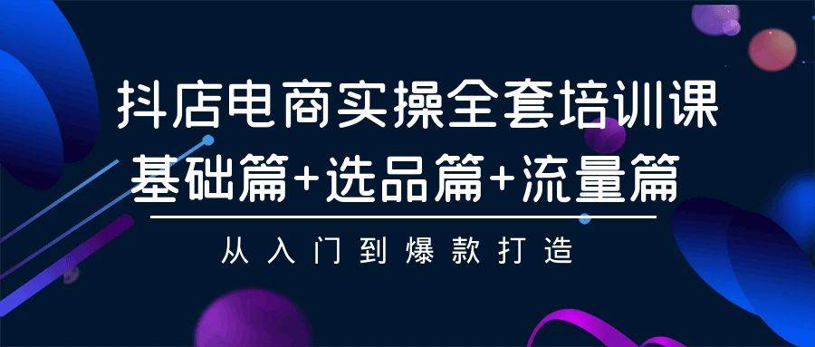 抖店电商实操全套培训课：基础篇+选品篇+流量篇，从入门到爆款打造-财富课程