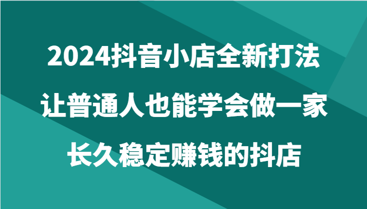 2024抖音小店全新打法，让普通人也能学会做一家长久稳定赚钱的抖店-财富课程