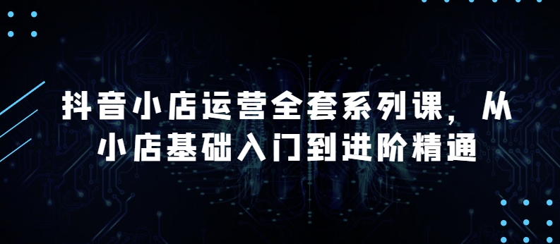 抖店经营整套系列产品课，升级版，从小商店基础入门到升阶熟练，快速掌握月销上百万店铺的核心秘密-财富课程