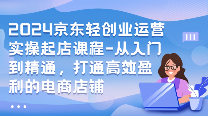 2024京东商城轻创业经营实际操作出单课程内容-实用教程，连通高效率获利的电商店铺-财富课程