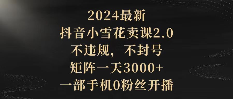 2024最新抖音小雪花卖课2.0 不违规 不封号 矩阵一天3000+一部手机0粉丝开播-财富课程