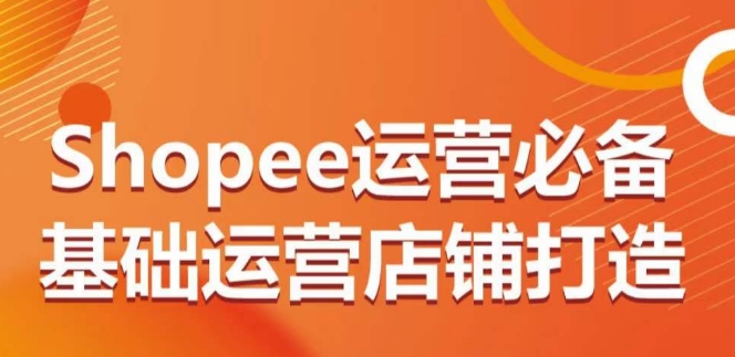 Shopee运营必备基础运营店铺打造，多层次的教你从0-1运营店铺-财富课程