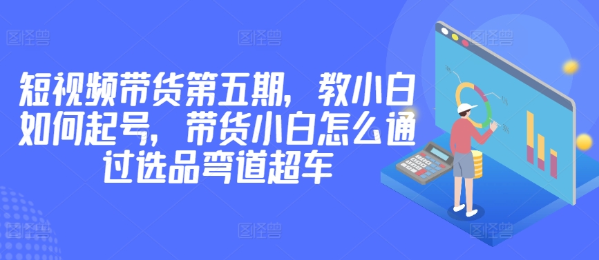 价值2980短视频带货第五期，教小白如何起号，带货小白怎么通过选品弯道超车-财富课程