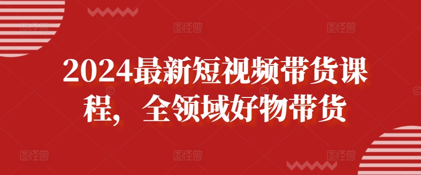 2024最新短视频带货课程，全领域好物带货-财富课程