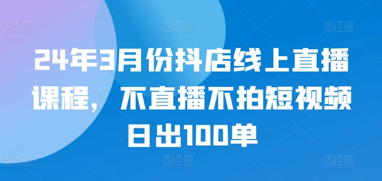 24年3月份抖店线上直播课程，不直播不拍短视频日出100单-财富课程