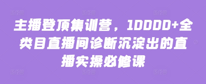 主播登顶集训营，10000+全类目直播间诊断沉淀出的直播实操必修课-财富课程