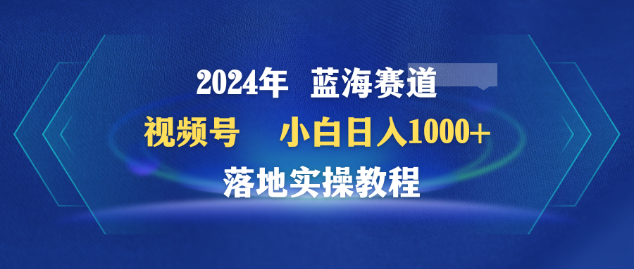 2024年瀚海跑道 微信视频号  新手日入1000  落地式实际操作实例教程-财富课程