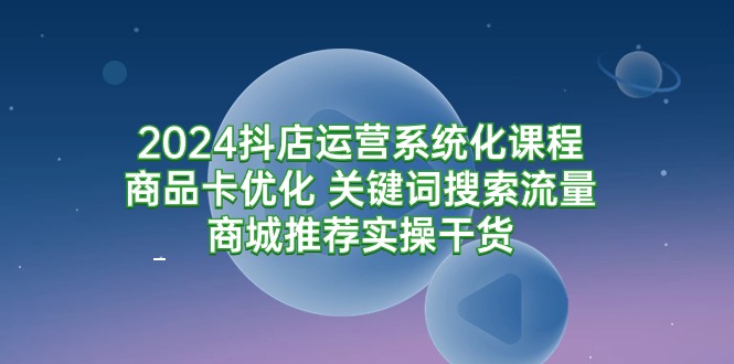 2024抖店运营系统化课程：商品卡优化 关键词搜索流量商城推荐实操干货-财富课程