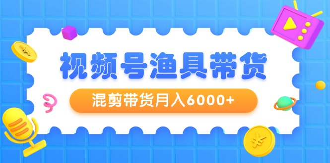 视频号渔具带货，混剪带货月入6000+，起号剪辑选品带货-财富课程