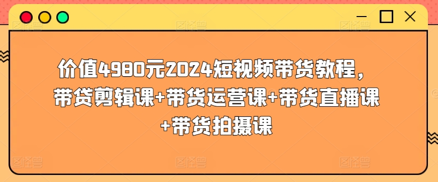 价值4980元2024短视频带货教程，带贷剪辑课+带货运营课+带货直播课+带货拍摄课-财富课程