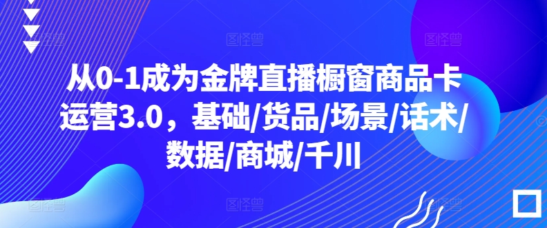 从0-1成为金牌直播橱窗商品卡运营3.0，基础/货品/场景/话术/数据/商城/千川-财富课程