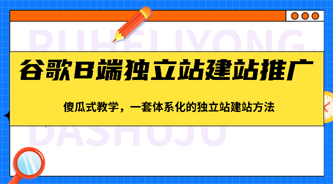 谷歌搜索B端独立站建站营销推广，简单化课堂教学，一套系统化的独立站建站方式-财富课程