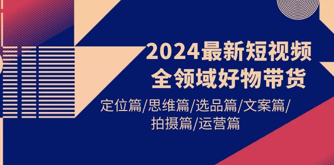 2024最新短视频全链条好货卖货 精准定位篇/逻辑思维篇/选款篇/创意文案篇/拍照篇/经营篇-财富课程