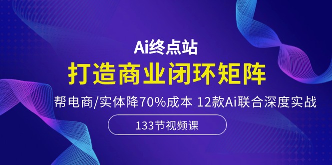 Ai终点站，打造商业闭环矩阵，帮电商/实体降70%成本，12款Ai联合深度实战-财富课程