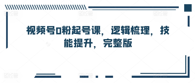 微信视频号0粉养号课，逻辑性整理，能力提升，完整篇-财富课程