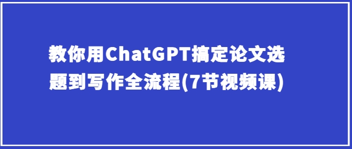 手把手教你ChatGPT解决毕业论文选题到创作全过程(7节视频课程)-财富课程