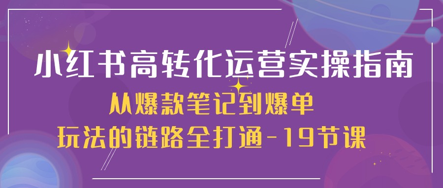 小红书的-高转化经营 实际操作手册，从爆品手记到打造爆款游戏的玩法链接全连通-19堂课-财富课程