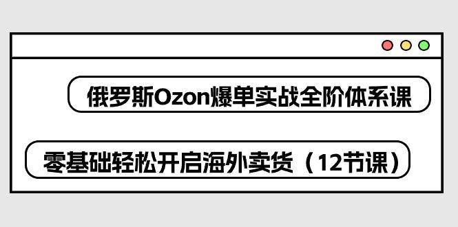 俄国Ozon打造爆款实战演练全阶管理体系课，零基础轻轻松松打开国外卖东西-财富课程