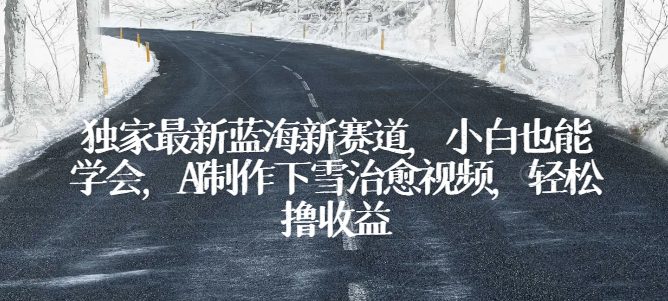 独家代理全新瀚海新生态，新手也可以懂得，AI制做降雪痊愈短视频，轻轻松松撸盈利【揭密】-财富课程