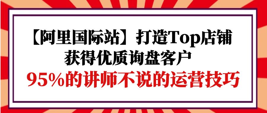 【阿里巴巴国际】打造出Top店面-得到高品质外贸询盘顾客，95%的老师不说的运营方法-财富课程