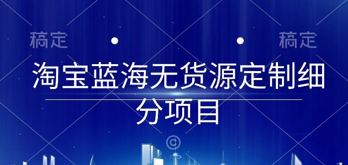 淘宝蓝海无货源定制细分项目，从0到起店实操全流程【揭秘】-财富课程