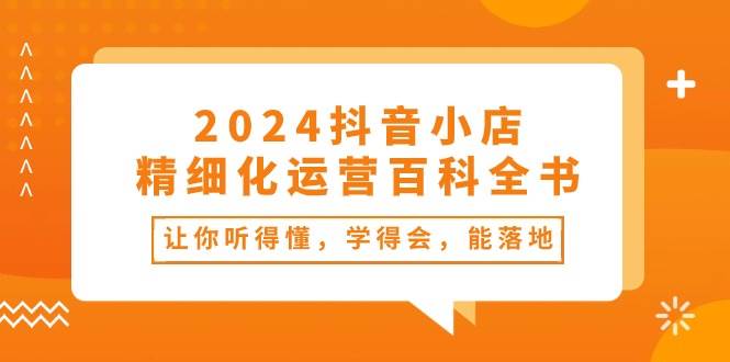 2024抖音小店-精细化运营百科全书：让你听得懂，学得会，能落地（34节课）-财富课程