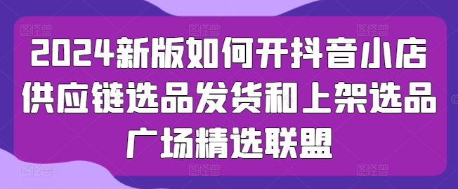 2024新版本怎么开抖店供应链管理选款安排发货和发布选款城市广场精选联盟-财富课程