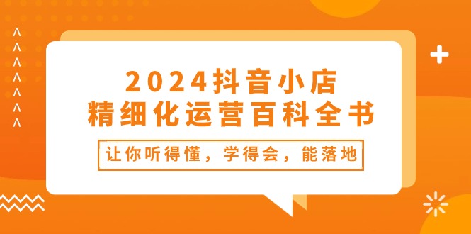 2024抖音小店精细化运营百科全书：让你听得懂，学得会，能落地-财富课程