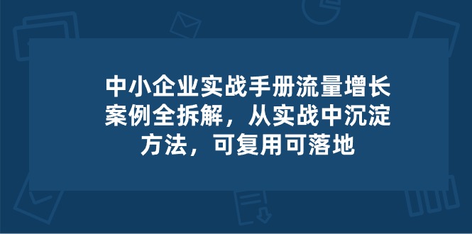 中小企业实操手册-流量增长案例拆解，从实操中沉淀方法，可复用可落地-财富课程