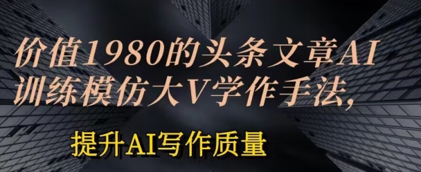 使用价值1980头条文章AI喂食练习效仿大v写作方法，提高AI创作品质【揭密】-财富课程