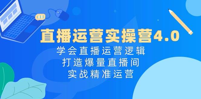 直播运营实操营4.0：学会直播运营逻辑，打造爆量直播间，实战精准运营-财富课程