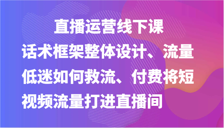 直播运营线下课-话术框架整体设计、流量低迷如何救流、付费将短视频流量打进直播间-财富课程