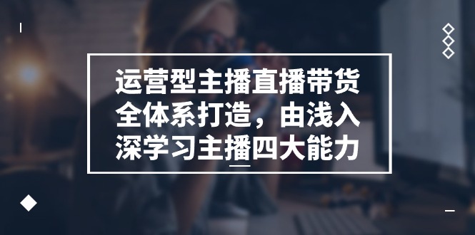 运营型主播直播带货全体系打造，由浅入深学习主播四大能力-财富课程