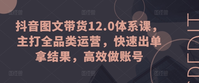 抖音图文带货12.0体系课，主打全品类运营，快速出单拿结果，高效做账号-财富课程