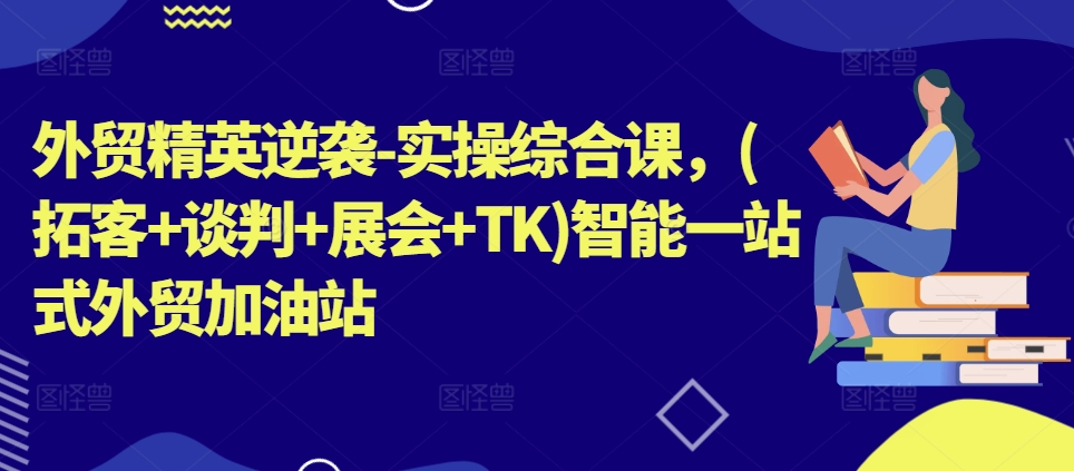 外贸精英逆袭-实操综合课，(拓客+谈判+展会+TK)智能一站式外贸加油站-中创网_分享中创网创业资讯_最新网络项目资源-财富课程