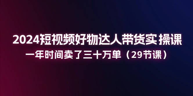 2024小视频好货主播带货实操课：一年时间卖出去三十万单-中创网_分享中创网创业资讯_最新网络项目资源-财富课程