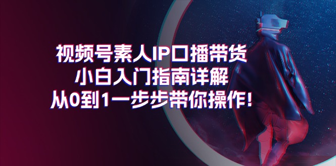 视频号素人IP口播带货小白入门指南详解，从0到1一步步带你操作!-财富课程