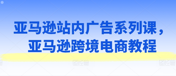 亚马逊站内广告系列课，亚马逊跨境电商教程-财富课程